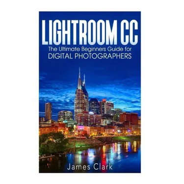 Lightroom CC: The Ultimate Beginners Guide for Digital Photographers