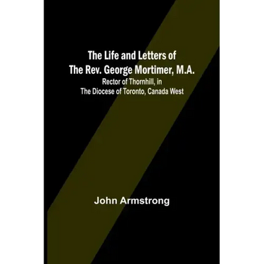 The Life and Letters of the Rev. George Mortimer, M.A.: Rector of Thornhill, in the Diocese of Toronto, Canada West