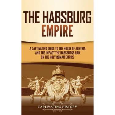 The Habsburg Empire: A Captivating Guide to the House of Austria and the Impact the Habsburgs Had on the Holy Roman Empire