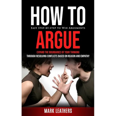How to Argue: Easy Step-by-step to Win Arguments (Expand the Boundaries of Your Thinking through Resolving Conflicts Based on Reason and Empathy)