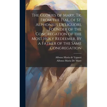 The Glories of Mary, Tr. From the Ital. of St. Alphonsus De'liguori, Founder of the Congregation of the Most Holy Redeemer, by a Father of the Same Co