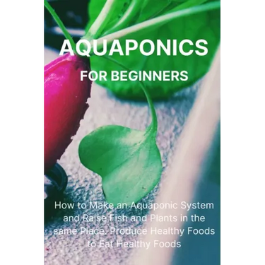 Aquaponics for Beginners: How to Make an Aquaponic System and Raise Fish and Plants in the same Place. Produce Healthy Foods to Eat Healthy Food