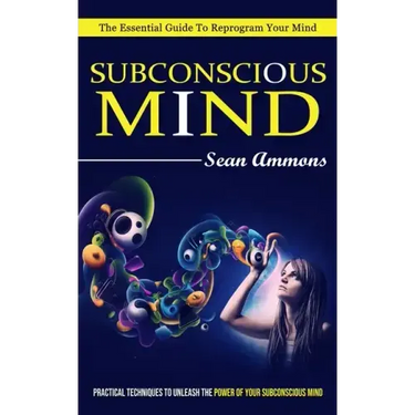 Subconscious Mind: The Essential Guide To Reprogram Your Mind (Practical Techniques To Unleash The Power Of Your Subconscious Mind)