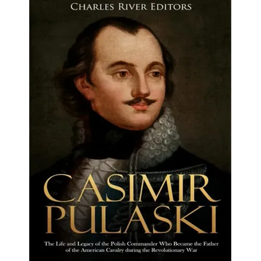 Casimir Pulaski: The Life and Legacy of the Polish Commander Who Became the Father of the American Cavalry during the Revolutionary War