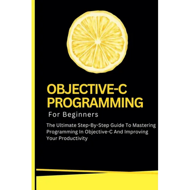 Objective-C Programming For Beginners: The Ultimate Step-By-Step Guide To Mastering Programming In Objective-C And Improving Your Productivity