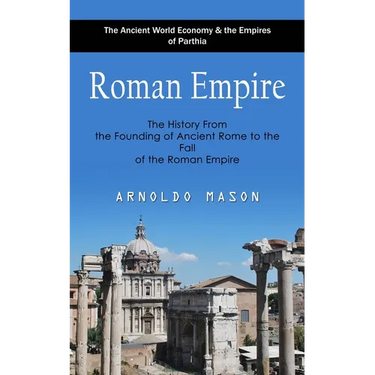 Roman Empire: The Ancient World Economy & the Empires of Parthia (The History From the Founding of Ancient Rome to the Fall of the Roman Empire)