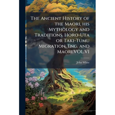 The Ancient History of the Maori, his Mythology and Traditions. Horo-Uta or Taki-Tumu Migration. Eng. and Maori.VOL.VI