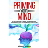 Priming Your Mind: A Practical Guide to Rewire Your Anxious Brain and Get Rid of Stress and Overthinking From Your Life