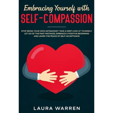 Embracing Yourself with Self-Compassion: Stop Being Your Own Antagonist, Take a Deep Look at Yourself, Let Go of The Past Mistakes, Embrace a Positive