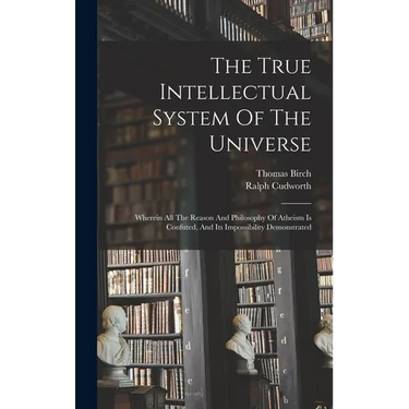 The True Intellectual System Of The Universe: Wherein All The Reason And Philosophy Of Atheism Is Confuted, And Its Impossibility Demonstrated