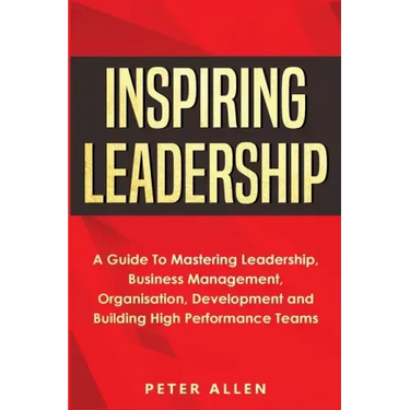 Inspiring Leadership: A Guide To Mastering Leadership, Business Management, Organisation, Development and Building High Performance Teams
