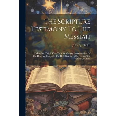 The Scripture Testimony To The Messiah: An Inquiry With A View To A Satisfactory Determination Of The Doctrine Taught In The Holy Scriptures Concernin
