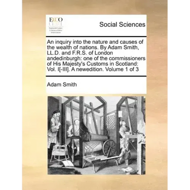 An Inquiry Into the Nature and Causes of the Wealth of Nations. by Adam Smith, LL.D. and F.R.S. of London Andedinburgh: One of the Commissioners of Hi