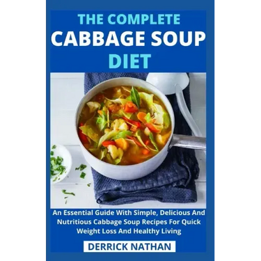 The Complete Cabbage Soup Diet: An Essential Guide With Simple, Delicious And Nutritious Cabbage Soup Recipes For Quick Weight Loss And Healthy Living