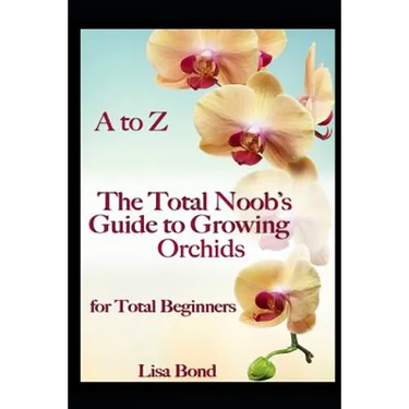 A to Z the Total Noob's Guide to Growing Orchids for Total Beginners