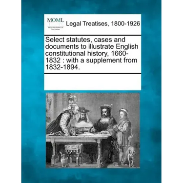 Select statutes, cases and documents to illustrate English constitutional history, 1660-1832: with a supplement from 1832-1894.
