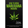 How to Grow Marijuana: Indoors - A Step-by-Step Beginner's Guide to Growing Top-Quality Weed Indoors (Volume 1)