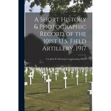 A Short History & Photographic Record of the 101st U.S. Field Artillery, 1917: Col. John H. Sherburne Commanding Officer
