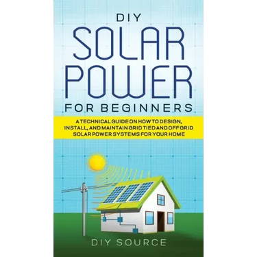 DIY Solar Power for Beginners, a Technical Guide on How to Design, Install, and Maintain Grid-Tied and Off-Grid Solar Power Systems for Your Home