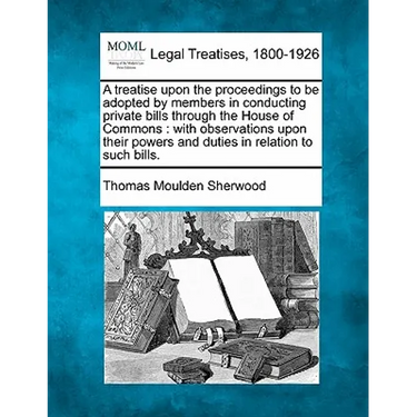 A Treatise Upon the Proceedings to Be Adopted by Members in Conducting Private Bills Through the House of Commons: With Observations Upon Their Powers