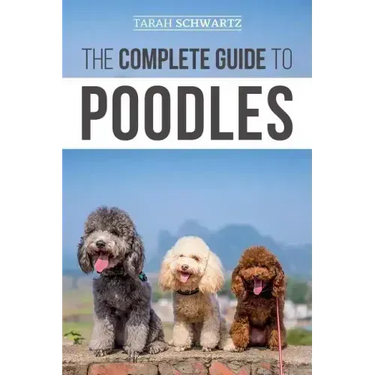 The Complete Guide to Poodles: Standard, Miniature, or Toy - Learn Everything You Need to Know to Successfully Raise Your Poodle From Puppy to Old Ag