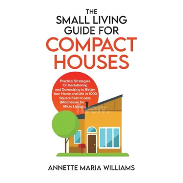 The Small Living Guide for Compact Houses: Practical Strategies for Decluttering and Downsizing to Better Your Home and Life in 1000 Square Feet or Le