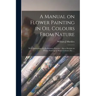 A Manual on Flower Painting in Oil Colours From Nature: With Instructions for Preliminary Practice: Also a Section on Flower Painting in Water Colours