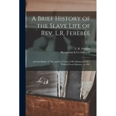 A Brief History of the Slave Life of Rev. L.R. Ferebee: and the Battles of Life, and Four Years of His Ministerial Life: Written From Memory, to 1882