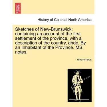 Sketches of New-Brunswick; Containing an Account of the First Settlement of the Province, with a Description of the Country, Andc. by an Inhabitant of