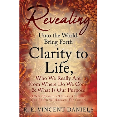 Revealing Unto the World, Bring Forth Clarity to Life,: Who We Really Are, From Where Do We Come & What Is Our Purpose (DNA Bloodlines/Genetic Compass