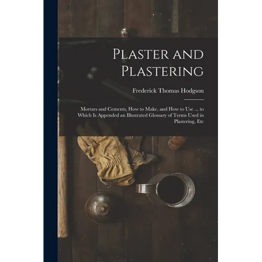 Plaster and Plastering: Mortars and Cements, How to Make, and How to Use ... to Which Is Appended an Illustrated Glossary of Terms Used in Pla
