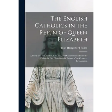 The English Catholics in the Reign of Queen Elizabeth: a Study of Their Politics, Civil Life, and Government: From the Fall of the Old Church to the A