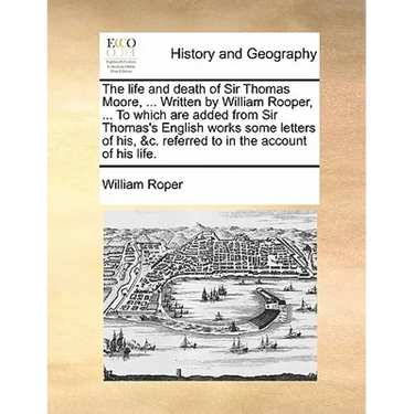 The Life and Death of Sir Thomas Moore, ... Written by William Rooper, ... to Which Are Added from Sir Thomas's English Works Some Letters of His, &C.