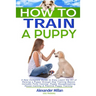 How to Train a Puppy: A New Complete Guide to Easy Learn the Art of Raising a Puppy through Dog Training Basics. Includes Potty training, Pu
