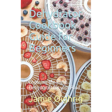 Dehydrator Cookbook Guide for Beginners: Choosing the Right Dehydrator for your Food