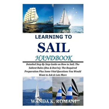 Learning to Sail Handbook: Detailed Step By Step Guide on How to Sail; The Salient Rules (Dos & Don'ts); The Required Preparation Plus Some Vital
