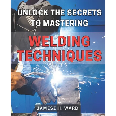 Unlock the Secrets to Mastering Welding Techniques: Discover Proven Strategies and Techniques to Excel in the Art of Welding for Beginners