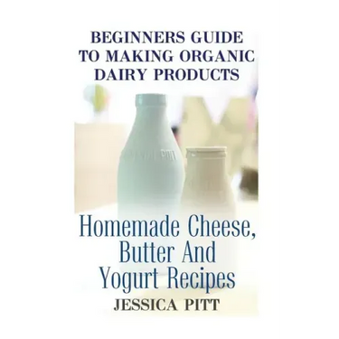 Beginners Guide To Making Organic Dairy Products: Homemade Cheese, Butter And Yogurt Recipes