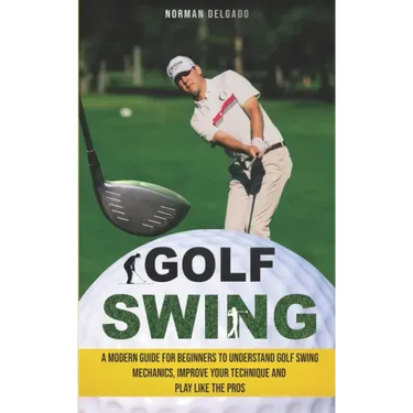Golf Swing: A Modern Guide for Beginners to Understand Golf Swing Mechanics, Improve Your Technique and Play Like the Pros