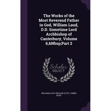 The Works of the Most Reverend Father in God, William Laud, D.D. Sometime Lord Archbishop of Canterbury, Volume 6, Part 2