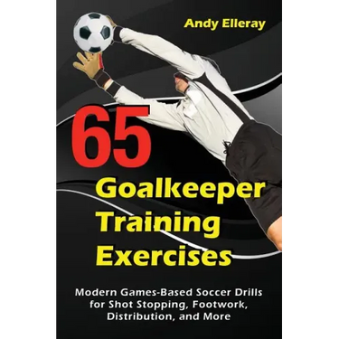 65 Goalkeeper Training Exercises: Modern Games-Based Soccer Drills for Shot Stopping, Footwork, Distribution, and More