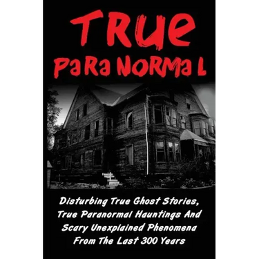 True Paranormal: Disturbing True Ghost Stories, True Paranormal Hauntings And Scary Unexplained Phenomena From The Last 300 Years