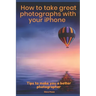 How to Take Great Photographs With Your IPhone: Tips to make you a better photographer