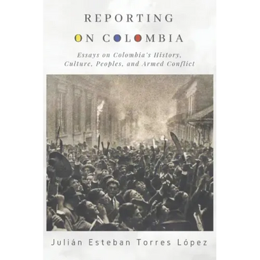 Reporting on Colombia: Essays on Colombia's History, Culture, Peoples, and Armed Conflict