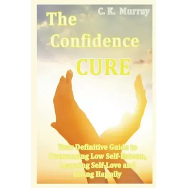 The Confidence Cure: Your Definitive Guide to Overcoming Low Self-Esteem, Learning Self-Love and Living Happily