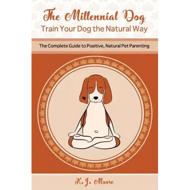 The Millennial Dog - Train Your Dog the Natural Way: The Complete Guide to Positive, Natural Pet Parenting