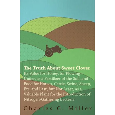 The Truth About Sweet Clover - Its Value For Honey, For Plowing Under, As A Fertilizer Of The Soil, And Food For Horses, Cattle, Swine, Sheep, Etc; An