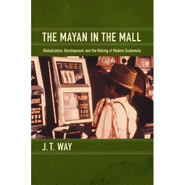 The Mayan in the Mall: Globalization, Development, and the Making of Modern Guatemala