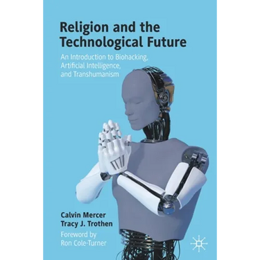 Religion and the Technological Future: An Introduction to Biohacking, Artificial Intelligence, and Transhumanism
