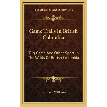 Game Trails In British Columbia: Big Game And Other Sport In The Wilds Of British Columbia